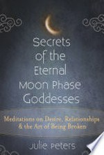 Secrets of the Eternal Moon Phase Goddesses: Meditations on Desire, Relationship and the Art of Being Broken