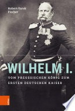 Wilhelm I. Vom preußischen König zum ersten Deutschen Kaiser